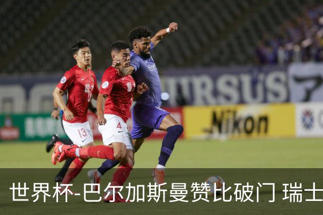 世界杯-巴尔加斯曼赞比破门 瑞士2-1加拿大小组第一