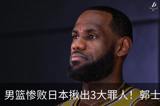 男篮惨败日本揪出3大罪人！郭士强刚愎自用：高诗岩赵继伟拖后腿