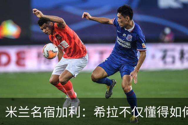 米兰名宿加利：希拉不仅懂得如何防守，还擅长组织进攻和向前出球