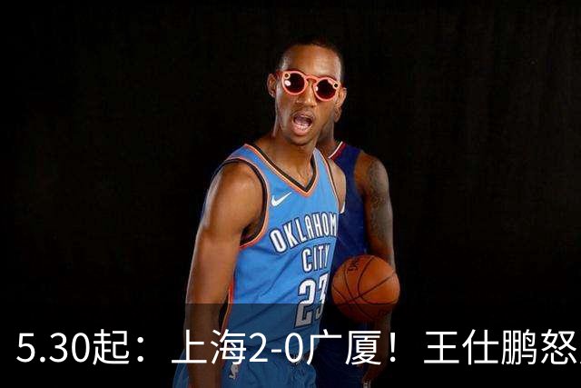 5.30起：上海2-0广厦！王仕鹏怒斥卫冕冠军
